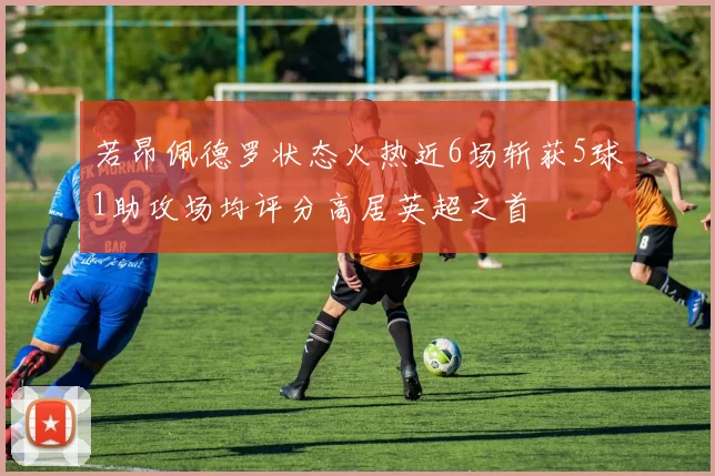 若昂佩德罗状态火热近6场斩获5球1助攻场均评分高居英超之首