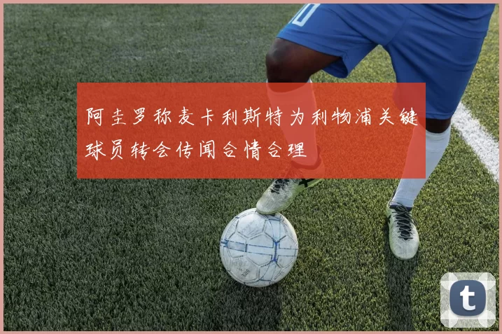 阿圭罗称麦卡利斯特为利物浦关键球员转会传闻合情合理