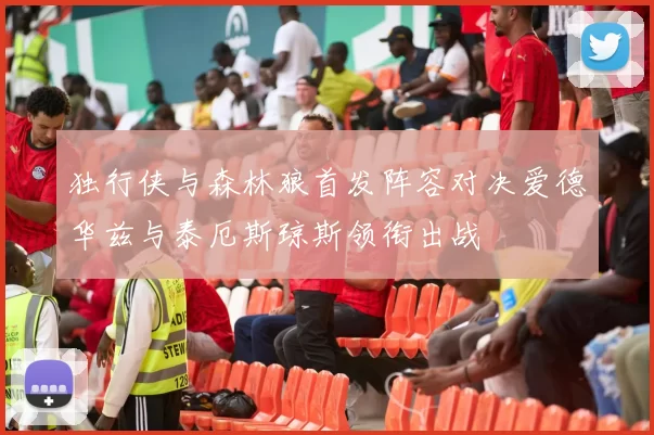 独行侠与森林狼首发阵容对决爱德华兹与泰厄斯琼斯领衔出战