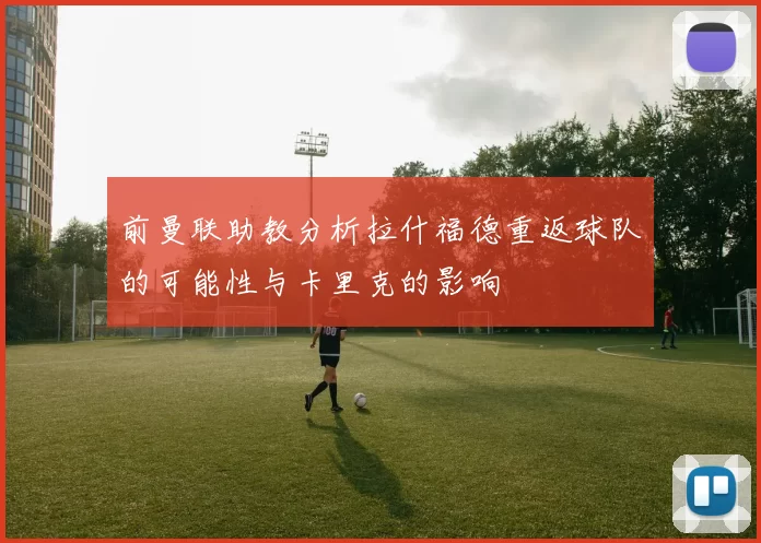前曼联助教分析拉什福德重返球队的可能性与卡里克的影响