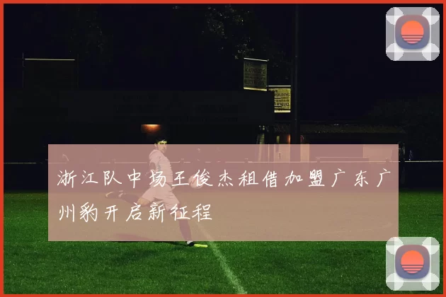 浙江队中场王俊杰租借加盟广东广州豹开启新征程