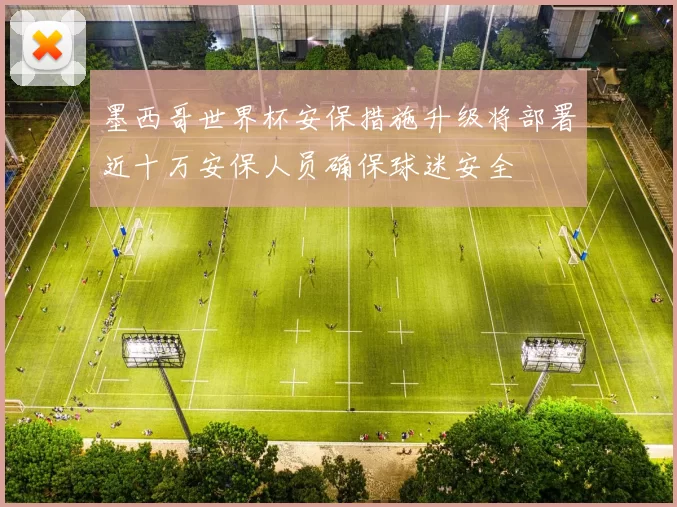 墨西哥世界杯安保措施升级将部署近十万安保人员确保球迷安全