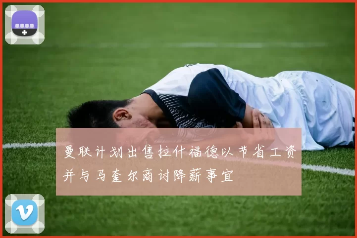 曼联计划出售拉什福德以节省工资并与马奎尔商讨降薪事宜