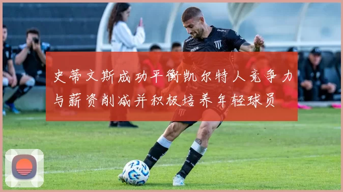 史蒂文斯成功平衡凯尔特人竞争力与薪资削减并积极培养年轻球员