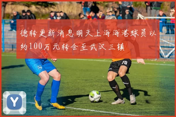 德转更新消息明天上海海港球员以约100万元转会至武汉三镇