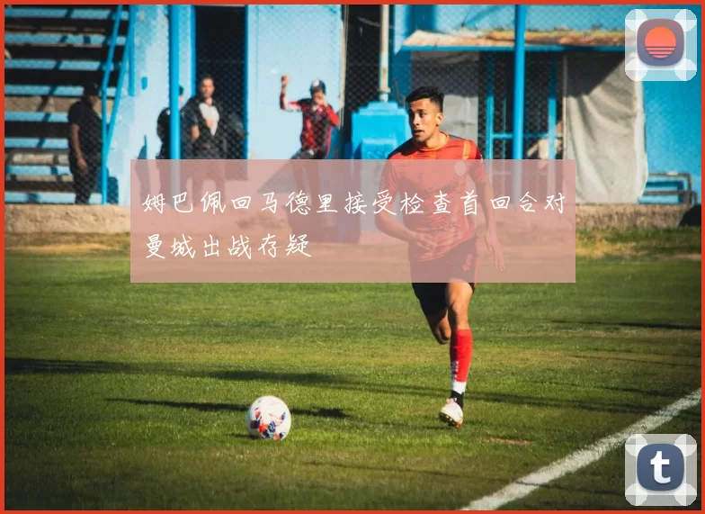 姆巴佩回马德里接受检查首回合对曼城出战存疑