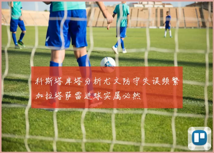 科斯塔库塔分析尤文防守失误频繁加拉塔萨雷进球实属必然