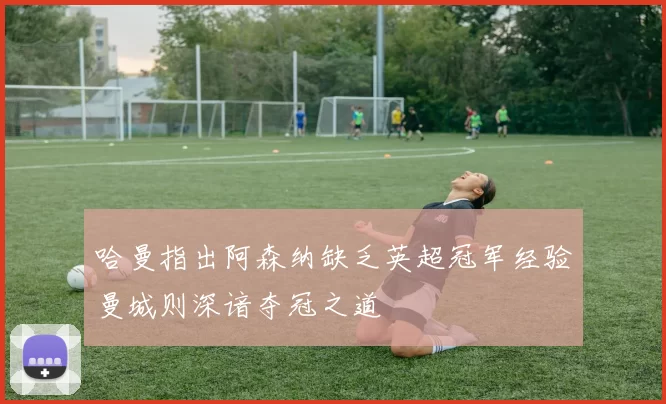 哈曼指出阿森纳缺乏英超冠军经验曼城则深谙夺冠之道