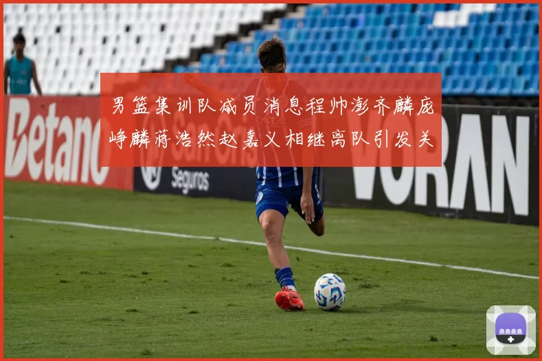 男篮集训队减员消息程帅澎齐麟庞峥麟蒋浩然赵嘉义相继离队引发关注