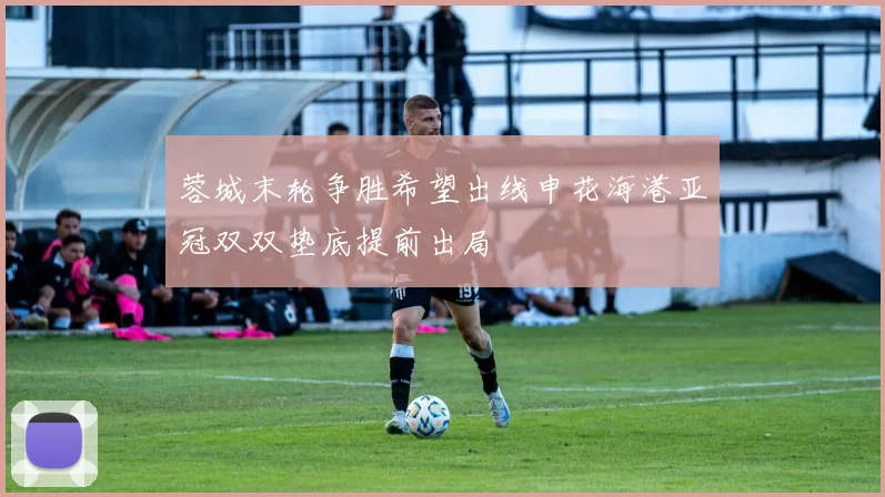 蓉城末轮争胜希望出线申花海港亚冠双双垫底提前出局