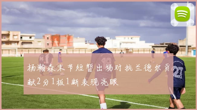 杨瀚森末节短暂出场对抗兰德尔贡献2分1板1断表现亮眼