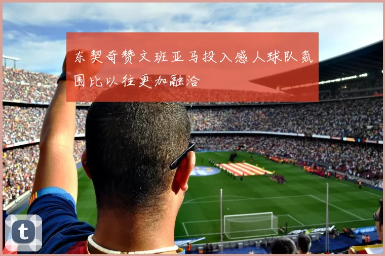 东契奇赞文班亚马投入感人球队氛围比以往更加融洽