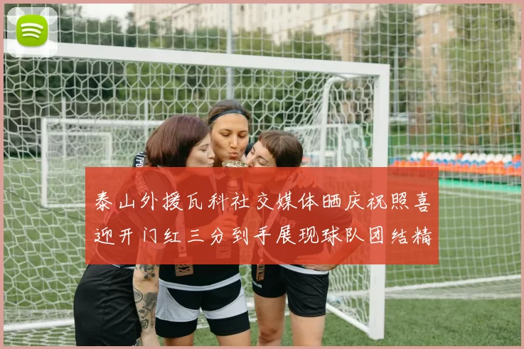 泰山外援瓦科社交媒体晒庆祝照喜迎开门红三分到手展现球队团结精神