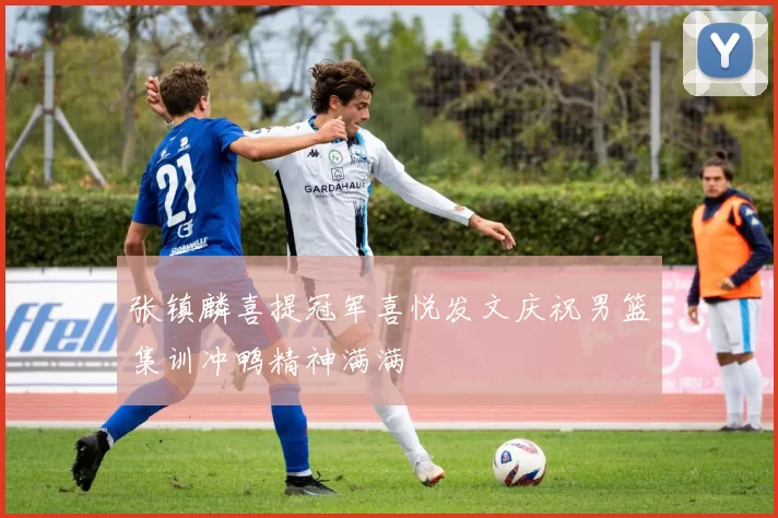 张镇麟喜提冠军喜悦发文庆祝男篮集训冲鸭精神满满