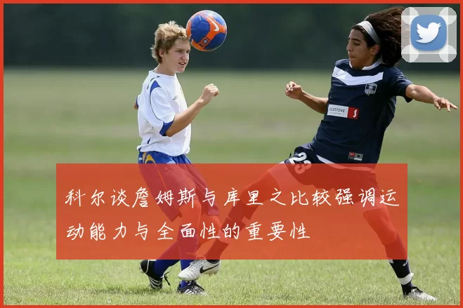 科尔谈詹姆斯与库里之比较强调运动能力与全面性的重要性