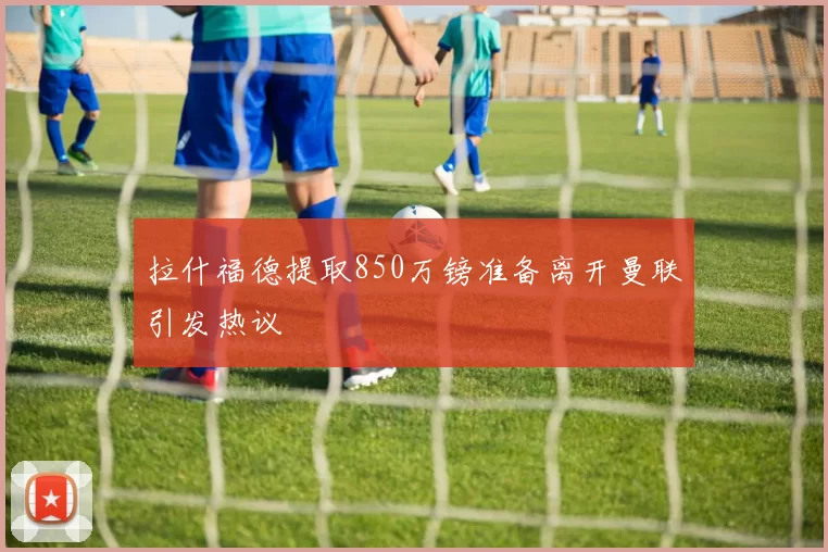 拉什福德提取850万镑准备离开曼联引发热议