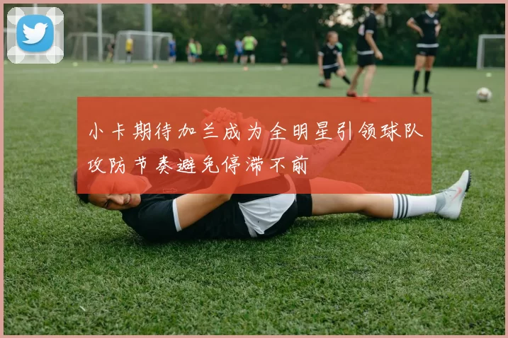 小卡期待加兰成为全明星引领球队攻防节奏避免停滞不前