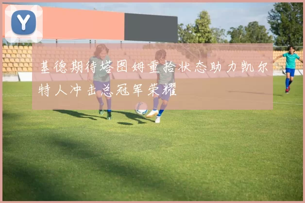 基德期待塔图姆重拾状态助力凯尔特人冲击总冠军荣耀