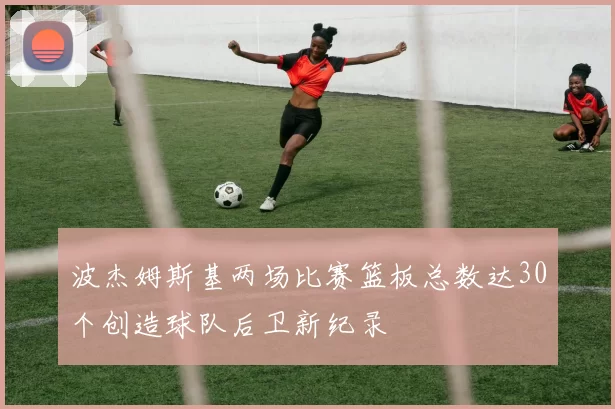 波杰姆斯基两场比赛篮板总数达30个创造球队后卫新纪录