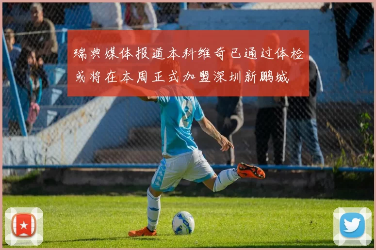 瑞典媒体报道本科维奇已通过体检或将在本周正式加盟深圳新鹏城