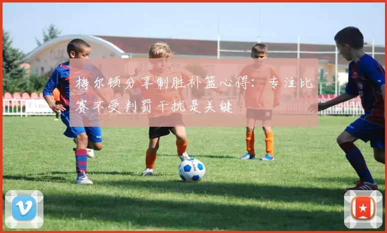 梅尔顿分享制胜补篮心得：专注比赛不受判罚干扰是关键