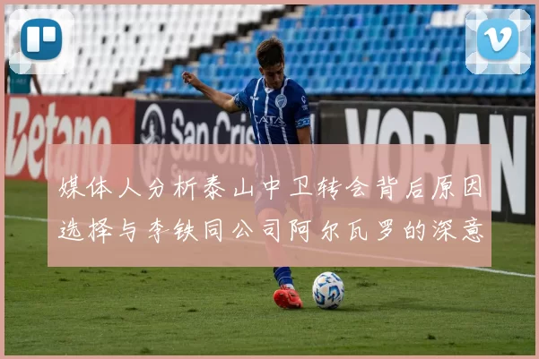 媒体人分析泰山中卫转会背后原因选择与李铁同公司阿尔瓦罗的深意