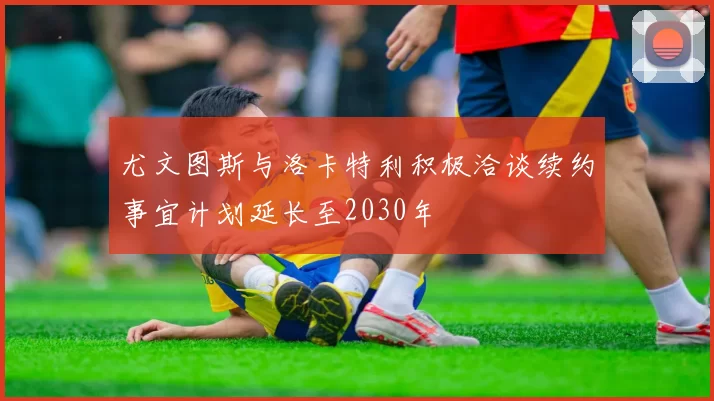 尤文图斯与洛卡特利积极洽谈续约事宜计划延长至2030年